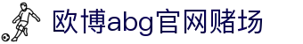 欧博abg官网赌场|欧博国际首页 - (中国)中卫欧博abg官网赌场发展有限公司欢迎您